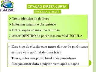 CITAÇÃO DIRETA CURTA
Texto idêntico ao do livro
Informar página é obrigatório
Entre aspas no máximo 3 linhas
Autor DENTRO do parêntese em MAIÚSCULA
• Esse tipo de citação com autor dentro do parênteses
sempre vem ao final de uma frase
• Tem que ter um ponto final após parênteses
• Citação autor data e página vem após a aspas
ENCERRAA FRASE
 