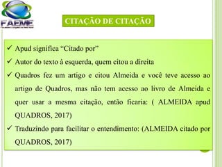  Apud significa “Citado por”
 Autor do texto à esquerda, quem citou a direita
 Quadros fez um artigo e citou Almeida e você teve acesso ao
artigo de Quadros, mas não tem acesso ao livro de Almeida e
quer usar a mesma citação, então ficaria: ( ALMEIDA apud
QUADROS, 2017)
 Traduzindo para facilitar o entendimento: (ALMEIDA citado por
QUADROS, 2017)
CITAÇÃO DE CITAÇÃO
 