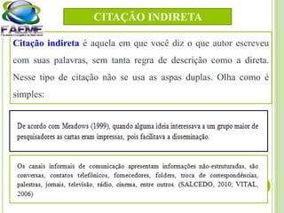 Citação indireta é aquela em que você diz o que autor escreveu
com suas palavras, sem tanta regra de descrição como a direta.
Nesse tipo de citação não se usa as aspas duplas. Olha como é
simples:
CITAÇÃO INDIRETA
 