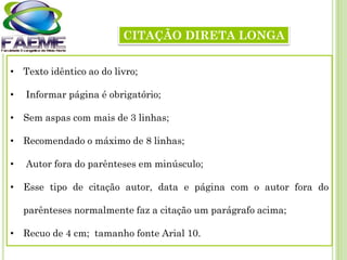 CITAÇÃO DIRETA LONGA
• Texto idêntico ao do livro;
• Informar página é obrigatório;
• Sem aspas com mais de 3 linhas;
• Recomendado o máximo de 8 linhas;
• Autor fora do parênteses em minúsculo;
• Esse tipo de citação autor, data e página com o autor fora do
parênteses normalmente faz a citação um parágrafo acima;
• Recuo de 4 cm; tamanho fonte Arial 10.
 