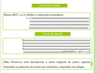 Sonia (2017, p.11) define a educação secundaria
(...) xxxxxxxxxxxxxxxxxxxxxxxxxxxxxxxxxxxxxxxx
xxxxxxxxxxxxxxxxxxxxxxxxxxxxxxxxxxxxxxxxx
xxxxxxxxxxxxxxxxxxxxxxxxxxxxxxxxxxxxxxxxx
xxxxxxxxxxxxxxxxxxxxxxxxxxxxxxxxxxxxxxxxx.
Xxxxxxxxxxxxxxxxxxxxxxxxxxxxxxxxxxxxxxxxxxxxxxxxxxxx
Xxxxxxxxxxxxxxxxxxxxxxxxxxxxxxxxxxxxxxxxxxxxxxxxxxxx
Xxxxxxxxxxxxxxxxxxxxxxxxxxxxxxxxxxxxxxxxxxxxxxxxxxxx
Xxxxxxxxxxxxxxxxxxxxxxxxxxxxxxxxxxxxxxxxxxxxxxxxxxxx
xxxxxxxxxxxxxxxxxxxxxxxxxxxxxx(BENEDITA, 2017, p.13)
INÍCIO DE FRASE
FINAL DE FRASE
Obs: Escrever sem interpretar o texto original do autor, apenas
trocando as palavras do autor por sinônimo, enquadra em plágio.
 