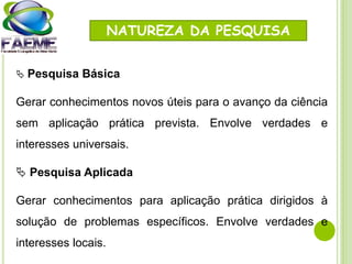 NATUREZA DA PESQUISA
 Pesquisa Básica
Gerar conhecimentos novos úteis para o avanço da ciência
sem aplicação prática prevista. Envolve verdades e
interesses universais.
 Pesquisa Aplicada
Gerar conhecimentos para aplicação prática dirigidos à
solução de problemas específicos. Envolve verdades e
interesses locais.
 