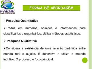 FORMA DE ABORDAGEM
 Pesquisa Quantitativa
Traduz em números, opiniões e informações para
classificá-los e organizá-los. Utiliza métodos estatísticos.
 Pesquisa Qualitativa
Considera a existência de uma relação dinâmica entre
mundo real e sujeito. É descritiva e utiliza o método
indutivo. O processo é foco principal.
 