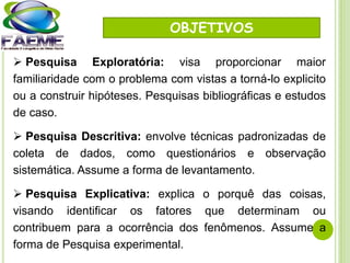 OBJETIVOS
 Pesquisa Exploratória: visa proporcionar maior
familiaridade com o problema com vistas a torná-lo explicito
ou a construir hipóteses. Pesquisas bibliográficas e estudos
de caso.
 Pesquisa Descritiva: envolve técnicas padronizadas de
coleta de dados, como questionários e observação
sistemática. Assume a forma de levantamento.
 Pesquisa Explicativa: explica o porquê das coisas,
visando identificar os fatores que determinam ou
contribuem para a ocorrência dos fenômenos. Assume a
forma de Pesquisa experimental.
 