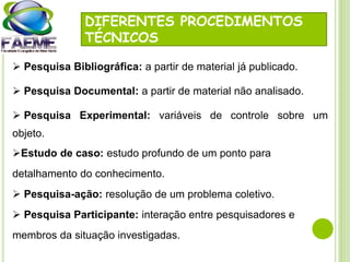 DIFERENTES PROCEDIMENTOS
TÉCNICOS
 Pesquisa Bibliográfica: a partir de material já publicado.
 Pesquisa Documental: a partir de material não analisado.
 Pesquisa Experimental: variáveis de controle sobre um
objeto.
Estudo de caso: estudo profundo de um ponto para
detalhamento do conhecimento.
 Pesquisa-ação: resolução de um problema coletivo.
 Pesquisa Participante: interação entre pesquisadores e
membros da situação investigadas.
 