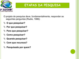 ETAPAS DA PESQUISA
O projeto de pesquisa deve, fundamentalmente, responder as
seguintes perguntas (Rudio, 1986):
 O que pesquisar?
 Por que pesquisar?
 Para que pesquisar?
 Como pesquisar?
 Quando pesquisar?
 Com que recursos?
 Pesquisado por quem?
 