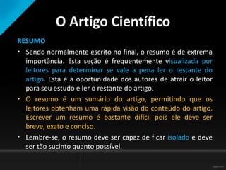 O Artigo Científico
RESUMO
• Sendo normalmente escrito no final, o resumo é de extrema
importância. Esta seção é frequentemente visualizada por
leitores para determinar se vale a pena ler o restante do
artigo. Esta é a oportunidade dos autores de atrair o leitor
para seu estudo e ler o restante do artigo.
• O resumo é um sumário do artigo, permitindo que os
leitores obtenham uma rápida visão do conteúdo do artigo.
Escrever um resumo é bastante difícil pois ele deve ser
breve, exato e conciso.
• Lembre-se, o resumo deve ser capaz de ficar isolado e deve
ser tão sucinto quanto possível.
 