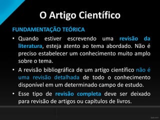 O Artigo Científico
FUNDAMENTAÇÃO TEÓRICA
• Quando estiver escrevendo uma revisão da
literatura, esteja atento ao tema abordado. Não é
preciso estabelecer um conhecimento muito amplo
sobre o tema.
• A revisão bibliográfica de um artigo científico não é
uma revisão detalhada de todo o conhecimento
disponível em um determinado campo de estudo.
• Esse tipo de revisão completa deve ser deixado
para revisão de artigos ou capítulos de livros.
 