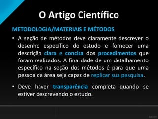 O Artigo Científico
METODOLOGIA/MATERIAIS E MÉTODOS
• A seção de métodos deve claramente descrever o
desenho específico do estudo e fornecer uma
descrição clara e concisa dos procedimentos que
foram realizados. A finalidade de um detalhamento
específico na seção dos métodos é para que uma
pessoa da área seja capaz de replicar sua pesquisa.
• Deve haver transparência completa quando se
estiver descrevendo o estudo.
 