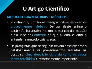 O Artigo Científico
METODOLOGIA/MATERIAIS E MÉTODOS
• Inicialmente, um breve parágrafo deve explicar os
procedimentos globais. Dentro deste primeiro
parágrafo, há geralmente uma descrição da inclusão
e exclusão dos critérios de que ajudam o leitor a
entender a metodologia usada.
• Os parágrafos que se seguem devem descrever mais
detalhadamente os procedimentos seguidos na
pesquisa. Uma descrição clara de como os dados
foram recolhidos é extremamente importante.
 
