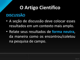 O Artigo Científico
DISCUSSÃO
• A seção de discussão deve colocar esses
resultados em um contexto mais amplo.
• Relate seus resultados de forma neutra,
da maneira como os encontrou/coletou
na pesquisa de campo.
 