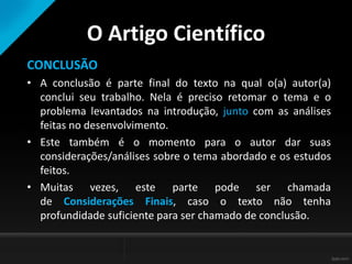 O Artigo Científico
CONCLUSÃO
• A conclusão é parte final do texto na qual o(a) autor(a)
conclui seu trabalho. Nela é preciso retomar o tema e o
problema levantados na introdução, junto com as análises
feitas no desenvolvimento.
• Este também é o momento para o autor dar suas
considerações/análises sobre o tema abordado e os estudos
feitos.
• Muitas vezes, este parte pode ser chamada
de Considerações Finais, caso o texto não tenha
profundidade suficiente para ser chamado de conclusão.
 