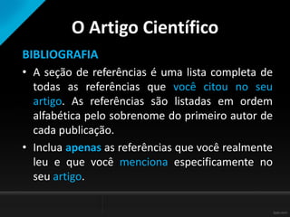 O Artigo Científico
BIBLIOGRAFIA
• A seção de referências é uma lista completa de
todas as referências que você citou no seu
artigo. As referências são listadas em ordem
alfabética pelo sobrenome do primeiro autor de
cada publicação.
• Inclua apenas as referências que você realmente
leu e que você menciona especificamente no
seu artigo.
 