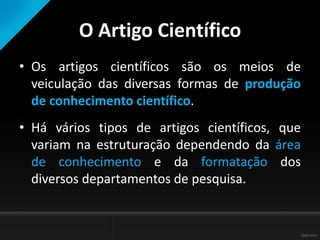 O Artigo Científico
• Os artigos científicos são os meios de
veiculação das diversas formas de produção
de conhecimento científico.
• Há vários tipos de artigos científicos, que
variam na estruturação dependendo da área
de conhecimento e da formatação dos
diversos departamentos de pesquisa.
 