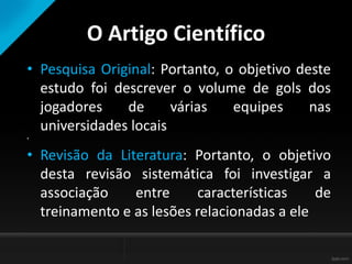O Artigo Científico
• Pesquisa Original: Portanto, o objetivo deste
estudo foi descrever o volume de gols dos
jogadores de várias equipes nas
universidades locais
•
• Revisão da Literatura: Portanto, o objetivo
desta revisão sistemática foi investigar a
associação entre características de
treinamento e as lesões relacionadas a ele
 
