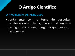 O Artigo Científico
O PROBLEMA DE PESQUISA
• Juntamente com o tema de pesquisa,
estabeleça o problema, que normalmente se
configura como uma pergunta que deve ser
respondida. .
 