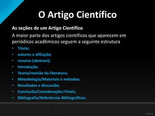 O Artigo Científico
As seções de um Artigo Científico
A maior parte dos artigos científicos que aparecem em
periódicos acadêmicos seguem a seguinte estrutura
• Título;
• autores e afiliação;
• resumo (abstract);
• Introdução;
• Teoria/revisão da literatura;
• Metodologia/Materiais e métodos;
• Resultados e discussão;
• Conclusão/Considerações Finais;
• Bibliografia/Referências Bibliográficas.
 