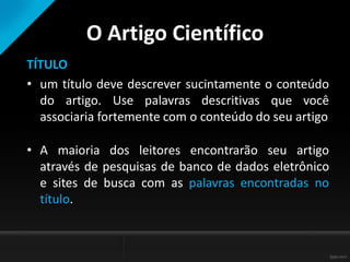 O Artigo Científico
TÍTULO
• um título deve descrever sucintamente o conteúdo
do artigo. Use palavras descritivas que você
associaria fortemente com o conteúdo do seu artigo
• A maioria dos leitores encontrarão seu artigo
através de pesquisas de banco de dados eletrônico
e sites de busca com as palavras encontradas no
título.
 