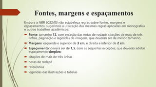 Fontes, margens e espaçamentos
Embora a NBR 6022/03 não estabeleça regras sobre fontes, margens e
espaçamentos, sugerimos a utilização das mesmas regras aplicadas em monografias
e outros trabalhos acadêmicos:
 Fonte: tamanho 12, com exceção das notas de rodapé, citações de mais de três
linhas, paginação e legendas de imagens, que deverão ser de menor tamanho.
 Margens: esquerda e superior de 3 cm, e direita e inferior de 2 cm.
 Espaçamento: deverá ser de 1,5, com as seguintes exceções, que deverão adotar
espaçamento simples:
 citações de mais de três linhas
 notas de rodapé
 referências
 legendas das ilustrações e tabelas
 