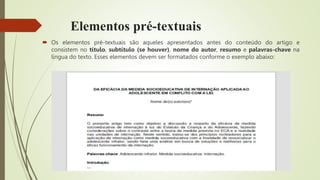 Elementos pré-textuais
 Os elementos pré-textuais são aqueles apresentados antes do conteúdo do artigo e
consistem no título, subtítulo (se houver), nome do autor, resumo e palavras-chave na
língua do texto. Esses elementos devem ser formatados conforme o exemplo abaixo:
 
