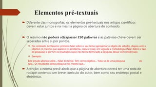 Elementos pré-textuais
 Diferente das monografias, os elementos pré-textuais nos artigos científicos
devem estar juntos e na mesma página de abertura do conteúdo.
 O resumo não poderá ultrapassar 250 palavras e as palavras-chave devem ser
separadas entre si por pontos.
 No conteúdo do Resumo: primeiro falar sobre o seu tema (apresentar o objeto de estudo), depois vem o
objetivo (o mesmo que aparece no problema, copia e cola), em seguida a metodologia (falar dobre o tipo
de pesquisa) e por fim os resultados (caso não tenha terminado a pesquisa deixar com reticências).
 Exemplo:
Este estudo aborda sobre... (falar do tema). Tem como objetivo... Trata-se de uma pesquisa do
tipo... Os resultados desta pesquisa nos mostra que...
 Atenção: a norma prevê ainda que a página de abertura deverá ter uma nota de
rodapé contendo um breve currículo do autor, bem como seu endereço postal e
eletrônico.
 