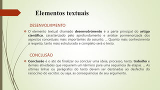 Elementos textuais
DESENVOLVIMENTO
 O elemento textual chamado desenvolvimento é a parte principal do artigo
científico, caracterizado pelo aprofundamento e análise pormenorizada dos
aspectos conceituais mais importantes do assunto. ... Quanto mais conhecimento
a respeito, tanto mais estruturado e completo será o texto.
CONCLUSÃO
 Conclusão é o ato de finalizar ou concluir uma ideia, processo, texto, trabalho e
demais atividades que requerem um término para uma sequência de etapas. ... As
últimas linhas ou parágrafos do texto devem ser destinadas ao desfecho do
raciocínio do escritor, ou seja, as consequências de seu argumento.
 