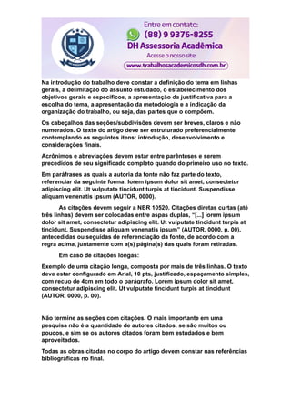 Na introdução do trabalho deve constar a definição do tema em linhas
gerais, a delimitação do assunto estudado, o estabelecimento dos
objetivos gerais e específicos, a apresentação da justificativa para a
escolha do tema, a apresentação da metodologia e a indicação da
organização do trabalho, ou seja, das partes que o compõem.
Os cabeçalhos das seções/subdivisões devem ser breves, claros e não
numerados. O texto do artigo deve ser estruturado preferencialmente
contemplando os seguintes itens: introdução, desenvolvimento e
considerações finais.
Acrônimos e abreviações devem estar entre parênteses e serem
precedidos de seu significado completo quando do primeiro uso no texto.
Em paráfrases as quais a autoria da fonte não faz parte do texto,
referenciar da seguinte forma: lorem ipsum dolor sit amet, consectetur
adipiscing elit. Ut vulputate tincidunt turpis at tincidunt. Suspendisse
aliquam venenatis ipsum (AUTOR, 0000).
As citações devem seguir a NBR 10520. Citações diretas curtas (até
três linhas) devem ser colocadas entre aspas duplas, “[...] lorem ipsum
dolor sit amet, consectetur adipiscing elit. Ut vulputate tincidunt turpis at
tincidunt. Suspendisse aliquam venenatis ipsum” (AUTOR, 0000, p. 00),
antecedidas ou seguidas de referenciação da fonte, de acordo com a
regra acima, juntamente com a(s) página(s) das quais foram retiradas.
Em caso de citações longas:
Exemplo de uma citação longa, composta por mais de três linhas. O texto
deve estar configurado em Arial, 10 pts, justificado, espaçamento simples,
com recuo de 4cm em todo o parágrafo. Lorem ipsum dolor sit amet,
consectetur adipiscing elit. Ut vulputate tincidunt turpis at tincidunt
(AUTOR, 0000, p. 00).
Não termine as seções com citações. O mais importante em uma
pesquisa não é a quantidade de autores citados, se são muitos ou
poucos, e sim se os autores citados foram bem estudados e bem
aproveitados.
Todas as obras citadas no corpo do artigo devem constar nas referências
bibliográficas no final.
 