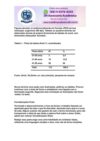 Figuras deverão vir preferencialmente em formato JPEG em boa
resolução, sugerimos 300 dpis. Tabelas ou quadros deverão ser
elaboradas através da própria ferramenta de tabelas do word, com
dimensões adequadas. Exemplo:
Tabela 1 - Título da tabela (Arial 11, centralizado)
Faixa etária Nº %
21-30 anos 3 2,4
31-40 anos 16 13,6
41-50 anos 96 84
Total 115 100,0
Fonte: (Arial, 10) [fonte, ex: o(s) autor(es), pesquisa de campo)
Nunca termine uma seção com ilustrações, gráficos ou tabelas. Procure
continuar com o texto de forma a estabelecer uma ligação com o
item/seção seguinte. Seguindo esta orientação as ilustrações não ficam
‘soltas’ no texto.
Considerações finais
Terminado o desenvolvimento, é hora de fechar o trabalho fazendo um
apanhado geral de tudo o que foi discutido, deixando claro qual é a suma
de tudo. Alguns autores não gostam de usar o termo Conclusão, para não
transparecer a ideia de que darão a palavra final sobre o tema. Então,
optam por colocar Considerações finais.
Redigir essa parte exige uma certa habilidade em sintetizar ideias,
utilizando uma linguagem simples e clara, mas não de forma simplista.
 
