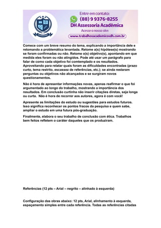 Comece com um breve resumo do tema, explicando a importância dele e
retomando a problemática levantada. Retome a(s) hipótese(s) mostrando
se foram confirmadas ou não. Retome o(s) objetivo(s), apontando em que
medida eles foram ou não atingidos. Pode até usar um parágrafo para
falar de como cada objetivo foi comtemplado e os resultados.
Aproveitando para relatar quais foram as dificuldades encontradas (prazo
curto, tema restrito, escassez de referências, etc.); se ainda restaram
perguntas ou objetivos não alcançados e se surgiram novos
questionamentos.
Não é hora de apresentar informações novas, apenas reafirmar o que foi
argumentado ao longo do trabalho, mostrando a importância dos
resultados. Em conclusão curtinha não inserir citações diretas, seja longa
ou curta. Não é hora de recorrer aos autores, agora é com você!
Apresente as limitações do estudo ou sugestões para estudos futuros.
Isso significa reconhecer os pontos fracos da pesquisa e quem sabe,
ampliar o estudo em uma futura pós-graduação.
Finalmente, elabora o seu trabalho de conclusão com ética. Trabalhos
bem feitos refletem o caráter daqueles que os produziram.
Referências (12 pts – Arial – negrito – alinhado à esquerda)
Configuração das obras abaixo: 12 pts, Arial, alinhamento à esquerda,
espaçamento simples entre cada referência. Todas as referências citadas
 