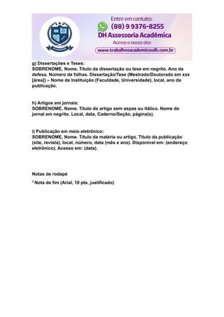 g) Dissertações e Teses:
SOBRENOME, Nome. Título da dissertação ou tese em negrito. Ano da
defesa. Número de folhas. Dissertação/Tese (Mestrado/Doutorado em xxx
[área]) – Nome da Instituição (Faculdade, Universidade), local, ano da
publicação.
h) Artigos em jornais:
SOBRENOME, Nome. Título do artigo sem aspas ou itálico. Nome do
jornal em negrito. Local, data, Caderno/Seção, página(s).
i) Publicação em meio eletrônico:
SOBRENOME, Nome. Título da matéria ou artigo. Título da publicação
(site, revista), local, número, data (mês e ano). Disponível em: (endereço
eletrônico). Acesso em: (data).
Notas de rodapé
1 Nota de fim (Arial, 10 pts, justificado)
 