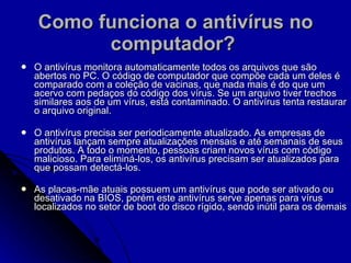 Como funciona o antivírus no computador?   O antivírus monitora automaticamente todos os arquivos que são abertos no PC. O código de computador que compõe cada um deles é comparado com a coleção de vacinas, que nada mais é do que um acervo com pedaços do código dos vírus. Se um arquivo tiver trechos similares aos de um vírus, está contaminado. O antivírus tenta restaurar o arquivo original. O antivírus precisa ser periodicamente atualizado. As empresas de antivírus lançam sempre atualizações mensais e até semanais de seus produtos. A todo o momento, pessoas criam novos vírus com código malicioso. Para eliminá-los, os antivírus precisam ser atualizados para que possam detectá-los. As placas-mãe atuais possuem um antivírus que pode ser ativado ou desativado na BIOS, porém este antivírus serve apenas para vírus localizados no setor de boot do disco rígido, sendo inútil para os demais   