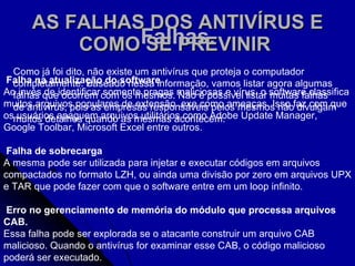 AS FALHAS DOS ANTIVÍRUS E COMO SE PREVINIR   Como já foi dito, não existe um antivírus que proteja o computador completamente. Baseado nessa informação, vamos listar agora algumas falhas que ocorrem com os mesmos. Não é possível listar muitas falhas de antivírus, pois as empresas responsáveis pelos mesmos não divulgam muitos detalhes quando as mesmas acontecem. Falhas.   Falha na atualização do software Ao invés de identificar somente pragas maliciosas e vírus, o software classifica muitos arquivos populares de extensão .exe como ameaças. Isso faz com que os usuários apaguem arquivos utilitários como Adobe Update Manager, Google Toolbar, Microsoft Excel entre outros.  Falha de sobrecarga A mesma pode ser utilizada para injetar e executar códigos em arquivos compactados no formato LZH, ou ainda uma divisão por zero em arquivos UPX e TAR que pode fazer com que o software entre em um loop infinito. Erro no gerenciamento de memória do módulo que processa arquivos CAB.  Essa falha pode ser explorada se o atacante construir um arquivo CAB malicioso. Quando o antivírus for examinar esse CAB, o código malicioso poderá ser executado. 