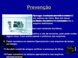 Prevenção Proteger o computador não é colocado em redoma de vidro. Mas sim tomar cuidado,  se prevenir contra pessoas e arquivo maliciosos .  Instalar um bom antivírus que seja atualizado periodicamente. Não abrir e-mail de pessoas desconhecidas e de conteúdo duvidoso. Não baixar arquivos de sites com conteúdo duvidoso. Não aceitar disquetes, pendrive e cds de terceiros, pois pode conter algum vírus. Caso aceite passar o antivírus nos arquivos. Fazer varredura no sistema Operacional e nos arquivos de tempo em tempo. Ao abrir e-mail de amigos verificar a presença de Vírus. Fazer varredura no sistema operacional e nos arquivos periodicamente  