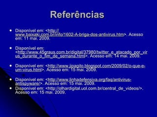 Referências   Disponível em: < http:// www.baixaki.com.br/info/1602-A-briga-dos-antivirus.htm >. Acesso em: 11 mai. 2009. Disponível em: < http://www.45graus.com.br/digital/37980/twitter_e_atacado_por_virus_durante_o_fim_de_semana.html >. Acesso em: 14 mai. 2009. Disponível em: < http://www.jipagito.blogspot.com/2009/02/o-que-e-um-virus.html >. Acesso em: 15 mai. 2009. Disponível em: < http://www.linhadefensiva.org/faq/antivirus-antispyware/ >. Acesso em: 15 mai. 2009. Disponível em: <http://olhardigital.uol.com.br/central_de_videos/>. Acesso em: 15 mai. 2009. 