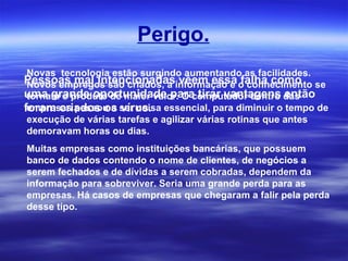 Perigo. Novas  tecnologia estão surgindo aumentando as facilidades. Novos empregos são criados, a informação e o conhecimento se tornam o produto de maior valor. O computador dentro das empresas passou a ser coisa essencial, para diminuir o tempo de execução de várias tarefas e agilizar várias rotinas que antes demoravam horas ou dias.   Muitas empresas como instituições bancárias, que possuem banco de dados contendo o nome de clientes, de negócios a serem fechados e de dívidas a serem cobradas, dependem da informação para sobreviver. Seria uma grande perda para as empresas. Há casos de empresas que chegaram a falir pela perda desse tipo. Pessoas mal intencionadas vêem essa falha como uma grande oportunidade para tirar vantagens então foram criados os vírus. 