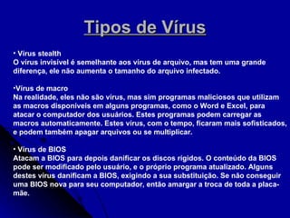Tipos de Vírus Vírus stealth O vírus invisível é semelhante aos vírus de arquivo, mas tem uma grande diferença, ele não aumenta o tamanho do arquivo infectado. Vírus de macro Na realidade, eles não são vírus, mas sim programas maliciosos que utilizam as macros disponíveis em alguns programas, como o Word e Excel, para atacar o computador dos usuários. Estes programas podem carregar as macros automaticamente. Estes vírus, com o tempo, ficaram mais sofisticados, e podem também apagar arquivos ou se multiplicar. Vírus de BIOS Atacam a BIOS para depois danificar os discos rígidos. O conteúdo da BIOS pode ser modificado pelo usuário, e o próprio programa atualizado. Alguns destes vírus danificam a BIOS, exigindo a sua substituição. Se não conseguir uma BIOS nova para seu computador, então amargar a troca de toda a placa-mãe. 