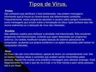 Tipos de Vírus. Piadas São softwares que danificam o host diretamente, mas exibem mensagens informando que já houve ou haverá danos sob determinadas condições. Frequentemente, esses programas advertem o usuário sobre perigos inexistentes, como mensagens que avisam sobre a formatação do disco rígido (embora isso não ocorra realmente) ou a detecção de vírus não infectados. Rootkits São utilitários usados para disfarçar a atividade mal-intencionada. Eles encobrem programas mal-intencionados, evitando que sejam detectados por programas antivírus. Os rootkits modificam funções básicas do sistema operacional do computador, ocultando sua própria existência e as ações executadas pelo hacker no computador infectado.  Hoax Os Hoax não são vírus informáticos, apesar de terem um comportamento viral. São os boatos histórias falsas e correntes que acabam sendo transmitidas pelas pessoas. Alguém lhe manda uma simpática mensagem para oferecer emprego. Você diligentemente faz tudo o que diz no e-mail, e no final manda-o para várias pessoas. Isto é um Hoax! 