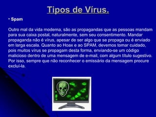 Tipos de Vírus. Spam  Outro mal da vida moderna, são as propagandas que as pessoas mandam para sua caixa postal, naturalmente, sem seu consentimento. Mandar propaganda não é vírus, apesar de ser algo que se propaga ou é enviado em larga escala. Quanto ao Hoax e ao SPAM, devemos tomar cuidado, pois muitos vírus se propagam desta forma, enviando-se um código malicioso dentro de uma mensagem de e-mail, com algum título sugestivo. Por isso, sempre que não reconhecer o emissário da mensagem procure excluí-la . 