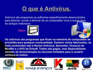 O que é Antivírus. Antivírus são programas ou softwares especificamente desenvolvidos para detectar, anular e eliminar de um computador vírus e outros tipos de códigos maliciosos.  Os antivírus são programas que ficam na memória do computador de prontidão para qualquer eventualidade. Existem vários fabricantes, os mais conhecidos são a Norton Antivírus, Symantec, Viruscan da Mcafffe e o AVG da Grisoft. Todos são pagos, mas disponibilizam versões de demonstração ou recursos limitados para o usuário conhece-lo melhor   Vídeo 