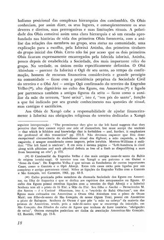 bolismo posicional das complexas hierarquias dos candomblés. Os Obás
conheciam, por assim dizer, os seus lugares, e conseqüentemente os seus
deveres e direitos, suas prerrogativas e suas limitações rituais. A polari-
dade dos Obás constitui assim uma clara hierarquia e s6 um estudo apro-
fundado nas histbrias de vida dos primeiros Obás forneceria, com a aná-
lise das relações dos membros no grupo, seus status na comunidade, uma
explicação para a escolha, pela Ialorixá Aninha, dos primeiros titulares
do grupo inicial dos Obás. Certo não foi por acaso que os dois primeiros
Obás ficaram expressamente encarregados pela falecida ialorixá, Aninha,
pouco depois de estabelecida a Sociedade, dos mais importante rôles do
grupo. Na verdade, os únicos então especificamente definidos. O Obá
Abiodum - parente da Ialorixá e Ogã de seu santo, ao tempo da confir-
mação, homem de recursos financeiros consideráveis e grande prestígio
na comunidade - ficou com a presidência perpétua da Sociedade Civil
do terreiro e o Obá Aré - antigo Ogá confirmado do terreiro do Engenho
Velho (9, dignitário no culto dos Eguns, em Amoreiras (40) e ligado
            alto
por parentesco tambkm a antigas figuras da seita - ficou como o auxi-
liar da mãe do terreiro, "lessé orixá", isto é, "nos pés do santo", função
a que foi indicado por seu grande conhecimento nas questões de ritual,
suas cantigas e sacrifícios.
     Aos Obás de Xang6 cabe a responsabilidade de ajudar financeira-
mente à Ialorixá nas obrigações religiosas do terreiro dedicadas a Xangô

seguinte interpretação : "The prominence they give to tlie left hand suggests that they
perceive that thqr cannot reject one side of themselves, but must accept the unclean
-   that which is hildden and knowledge that is forbidden - and, further, it emphasizes
 the profound of this transation" pp. 272-3. Não devemos esquecer que fóra dessa
 excepcional circunstância do simbolismo ritual dos Ogboni, a mão esquerda, o lado
 esquerdo, é sempre considerado como impuro, pelos iorubás. Morton-Williams é enfá-
tico: "The left hand is unclean". E em nota a mesma página - "Left-handness is cited
 along with albinism and such physical defects as lms of a limb as dlsqualifying a man
 from kcoming an oba", p. 272.
      (39) O Candomblé do Engenho Velho 6 das mais antigas casas-de santo da Bahia
de origem iorubá-nagô. O terreiro tem em Xangô o seu patrono e em Oxóssi O
 "dono da Casa". Do Engenho Velho 6 que sairam as fundadoras de outras importanws
 Casas, como o Gantois e o Oph Afonjá. Estas três casas estão pois ligadas por um
complexo e antigo parentesco ritual. Sôbre as ligações do Engenho Velho com o Gantoiis
 e São Gonçalo, ver Carneiro, 1961, pp. 61-5.
      (40) Culto praticado pelos membros da chamada Sociedade dos Eguns em Amorei-
ras, na Ilha de Itaparica e que se dedica aos espiritos dos antepassados ou Eguns. O
culto dos Eguns possui estreitas ligaçks com o terreiro do O@ Afonji e a Ialorixá
Senhora tem ali o pôsto de Iá Ebé, a Mãe do Ebé. Seu filho o Assobá - Ikoscóredes M.
dos Santos - é o Coricoê Olucotum, isto é, o "escrivão de Babá Oluctum", um dos
Eguns mais cultuados em Amoreiras; o Otum Obá Abiodum tem o pôsto de Otum
Maié; um filho-de-santo de São Gonçalo, de nome Ogum Toxi, possui em Amoreiras
o pôsto de Balogum. Senhora de Oxum é que põe "a mão na cabeça" da maioria das
pessoas de Amoreiras, sendo, pois a niãe-de-santo que se encarrega da inicaição, em
São Gonçalo, dos filiados do culto de Eguns que tenham de faam tamikm, "obrigações
de mixá". Outros exemplos poderiam ser dados da associacão Amoreiras-Sáo Gon~a~lo.
Cf. Bastide, 1965, pp. 15-6.
 