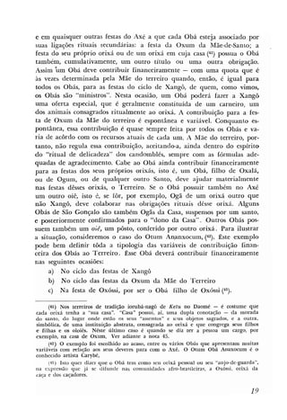 e em quaisquer outras festas do Axé a que cada Obá esteja associado por
suas ligações rituais secundárias: a festa da Oxum da Mãe-de-Santo; a                       .
festa do seu próprio orixá ou de um orixá em cuja casa (41) possua o Obá
também, c u m ~ t i v a m e n t e ,um outro título ou uma outra obrigaqão.
Assim 'Úm Obá deve contribuir financeiramente - com uma quota que é
as vezes determinada pela Mãe do terreiro quando, então, é igual para
todos os Obás, para as festas do ciclo de Xangô, de quem, como vimos,
os Obás são "ministros". Nesta ocasião, um Obá poderá fazer a Xangô
uma oferta especial, que é geralmente constituída de um carneiro, um
dos animais consagrados ritualmente ao orixá. A contribuição para a fes-
ta de Oxum da Mãe do terreiro é espontânea e variável. Conquanto es-
pontânea, essa contribuição é quase sempre feita por todos os Obás e va-
ria de acordo com os recursos atuais de cada um. A Mãe do terreiro, por-
tanto, não regula essa contribuição, aceitando-a, ainda dentro do espírito
do "ritual de delicadeza" dos candomblés, sempre com as fórmulas ade-
quadas de agradecimento. Cabe ao Obá ainda contribuir financeiramente
para as festas dos seus próprios orixás, isto é, um Obá, filho de Oxalá,
ou de Ogum, ou de qualquer outro Santo, deve ajudar materialmente
nas festas dêsses orixás, o Terreiro. Se o Obá possuir também no Axé
um outro oiê, isto 6, se for, por exemplo, Ogã de um orixá outro que
não Xangô, deve colaborar nas obrigações rituais dêsse orixá. Alguns
Obás de São Gonçalo são também Ogãs da Casa, suspensos por um santo,
e posteriormente confirmados para o "dono da Casa". Outros Obás p s -
suem também um oiê, um pôsto, conferido por outro orixá. Para ilustrar
a situação, consideremos o caso do Otum Ananxocum, (42). Êste exemplo
pode bem definir toda a tipologia das variáveis de contribuição finan-
ceira dos Obás ao Terreiro. Esse Obá deverá contribuir financeiramente
nas seguintes ocasiões:
     a) No ciclo das festas de Xangô
     b) No ciclo das festas da Oxum da Mãe do Terreiro
     c) Na festa de Oxóssi, por ser o Obá filho de Oxóssi (43).

      (41) NOS terreiros de tradição iorubá-nagô de Ketu no Daomé - é costume que
cada orixá tenha a "sua casa". "Casa" possui, aí, uma dupla conotação - da morada
do santo, do lugar onde estão os seus "assentos" e ~ c u s   objetos sagrados, e a outra,
simbólica, de uma instituição abstrata, consagrada ao mixh e que congrega seus filhos
e filhas e rn oloiks. Nêste ultimo caso k quando se diz ter a pessoa um cargo, por
exemplo, na casa de Oxum. Ver adiante a nota 45.
      (42) O exemplo foi escolhido ao acaso, entre os vários Obás que apresentam muitas
variáveis com d a @ o aos seus deveres para com o Axé. O Otum Obá Anaxocum é o
conhecido artista Carybé,
      (43) Istio quer dizer que o Obá tem como seu orixá pessoal ou seu "anjo-de-guarda",
na expressão que já se difunde nas comunidades afro-brasileiras, a Oxóssi, orixa da
c a g e dos caladores.
 