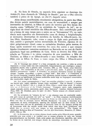 d) Na festa de Omolu, na segunda feira seguinte ao domingo das
Aiabás ( 4 9 , festa chamada de "Olubajé de Omolu", por ter o Obá referido
também o pôsto de Iji Apogã, no ebé(45) daquele orixá.
     Além dessas contribuições ritualmente obrigatórias da parte dos Obás,
êles devem assistir materialmente, em caso de necessidade e sempre por
intermédio da ialorixá, às filhas de santo do terreiro que lhes foram des-
tinadas como "afilhadas" (46) na cerimônia da "compra da iao", no es-
tágio final do ritual iniciático das filhas-de-santo. Esta contribuição pode
ter a forma de uma roupa para o santo; ou as "ferramentas" (47); OU assis-.
tência mais específica em determinados casos de doença e hospitalização,
se necessária; desemprêgo de membros da família da filha-de-santo, etc.
Aos Obás, finalmente, cabe, como o corpo de Ogãs mais graduados do
Axé, assistir a quaisquer outras necessidades do Terreiro, algumas de ca-
ráter pròpriamente ritual, como as cerimônias fúnebres pelos mortos da
Casa; ajuda ocasional nos consertos das casas dos santos a que estejam
ligados ritualmente; consertos ocasionais no Barracão ou na casi de Oxalá;
assistência legal nos problemas da Casa. Estes os deveres dos Obás com
relação ao Terreiro e às várias categorias de seus membros: a Mãe do
Terreiro, as filhas e os filhos-de-santo e suas famílias. As relações dos
Obás com os filhos da Casa, o vasto corpo das filhas e filhos-de-santo

       (44) O "domingo das aiabás" é a festa consagrada nos terreiros a todos os orixás
 femininos; o termo aiabá tem sido confundido, Irequentemente. por etnólogos e pesqui-
quisadores outras, com a palavra iabá. Carneiro, 1961. p. 183: "Iyabá, orixá feminino
 (qualquer)". Nos candornbl.és se diz entre o povo-de-santo, aiabá. A palavra em iorubá
significa precisamente "raínha". S. Crowther, no primeiro dicionário extenso da língua
iorubá: "Ayabba (Aya-obba), a queen, a king's wife". Esta obra - A Vocabulary of
the Ioruba Langwge, Londres, Seeleys, 1852, apresenta muitos termos e expressões arcai-
 cas idênticas na significação A formas conhecidas ainda hoje na linguagem conservadora
                                s
dos camdomblés nagôs da Bahia.
      (45) Ebé, termo correspondente à "casa" nos sentidos referidos h nota 41. A palavra
 em i m b B egbe (egbé) significa "grupo, clube, sociedade". "EM de Omolu", o mesmo
que a "casa de Omolu", isto é, o grupo de filhos. filhas e oloiés dosse orixá. O verbête
 r ~ cm A Dictionflry nf the Yoruba Language: "Company, party, rank, companic#n
          b ~
 equal, comrade, society, association, guild, class, fraternity". Londres, Oxford University
 Press, 1939. Cf. Abraham, para iya egbe (iá ebé): "Senior woman of a bale society".
Ref. Li nota 40.
      (46) Na cerimónia da "compra da iaó" - em algumas casas de candomblé conhe-
cida pelo nome de quitanda das iaôs" ou "panã"       -     os Obás compram simbblicamente
as ia6s recém-iniciadas. reintegrando-a~,  por essa forma na vida secular de suas famílias,
Sôbre esta fase da iniciação escreve Melville Herskovits: "As such, it functions as a
 mechanism of social reintepation, assuring the inithtes that on their return to the
daily round they will not be spiritually or physically beset by the dangers arising out
of intercourse with the secular world frmn which they have been withdrawn, and
which they to re-enter with new names, as new personalities". "The Panan, an
Afrobahian Religious Rite d Transition," em Les Afro-Amdricains, Memoires, 27, Dakar,
IFAN, 1952, p. 133.
     (47) As ferramentas são os vários objetos rituais usados pelos filhos-de-santo, quando,
passuidos por seus orixás e já vestidos com as roupas próprias de cada um, entram
processionalmente no barracáo. Cada mix8 possui sua ferramenta específica, que varia
na forma ou no material, mas sempre dentro do estereótipo dominante do orixá.
 