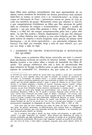 Esses Obás mais assíduos, naturalmente têm mais omrtunidade de co-
nhecer outros membros da Sociedade em têrmos porventura mais íntimos.
Saber-lhes os nomes, os nomes civís e os "nomes-de-santo", os títulos ou
cargos na hierarquia da Casa, 2 pormenores outros no plano da vida se-
cular dos membros do grupo. Resumindo temos que sòmente as iaôs ( 5 9 ,
é que cumprimentam ritualmente os Obás que Ihes serviram de padri-
nhos na cerimônia da compra e ocasionalmente - sempre a mando da
ialorixá - um que outro Obá presente à festa. O Obá Abiodum e seu
Otum, e o Obá Aré são sempre cumprimentados pelas iaôs e pelas ebô-
mins. As iaôs lhes pedem a bênção simplesmente e são por êles abençoa-
dos. As velhas ebdmins têm também as suas mãos beijadas por êles. este
gesto mútuo de respeito é muito frequente entre pessoas do mesmo nível
hierárquico - ou de níveis equivalentes - nas associações religiosas afro-
baianas. Um Ogã, por exemplo, beija a mão de uma ebômin, que, por
sua vez, beija a mão do Ogã.

V   - ADMISSÃONO GRUPO. SUBUSTITUIÇÃO E RENOVAÇÃO
      DO QUADRO
     Vimos como os primeiros Obás foram recrutados em meio à comuni-
dade afro-baiana centrada no terreiro da Ialorixá Aninha. Martiniano do
Bonfim termina o seu relato sôbre a criação da Sociedade dos Obás di-
zendo: "Eis porque celebrou-se êste ano a festa de entronizaçáo dos
doze ministros de Xangô, escolhidos entre os ogãs mais velhos e mais pres-
tigiosos do candomblé" (52). Entende-se dai que todos os 12 primeiros

se entende por amalá uma espécie de caruru feito com quiabo e carne, que é arrumado
num prato ou num alguidar sôbre um angu de inhame, de farinha de mandioca ou
de acaqá. A "arrumaçáo" da comida ritual - o caruru cobrindo inteiramente o angu
- é que explica a mudança sernhtica que vem ocorrendo na Bahia com relaqão i palavra
amalá, que em iorubá significa apenas o angu, a papa de inhame ou de outros ingre-
dientes, e na Bahia adquiriu o sentido de caruru. Carneiro escreve "omalá" ( f a m a
também encontrada na Bahia), e diz: "Caruru especial de Xangô". 1961, p. 186. En-
tretanto, no seu Iivro Religiões Negras, descreve corretamente a comida ritual:". . . caru-
ru com angu ou arroz para Xangô nas quartas4eiras, tem o nome de omalá". Rio,
Çivilizaçáo Brasileira, 1936, p. 76. O amalá é também chamado pelos iorubás de oka
(oca), termo bem conhecido nas Casas n a g b da Bahia. Abraham: "o~ka=amala, type
of food made from yam-flour". Entre as várias comidas feitas com inhame na Nigeria,
entre os iorubás, o amalá C das mais elaboradas. William R. Bascom, no artigo "Yoruba
Cooking", desneve o processo da feitura do amalá, com farinha de inhame, a que
chama também de &a isu ou amala isu. Isu (ixu) io o iorubá para inhame, c é termo
correntemente empregado na linguagem de santo.- Em Africa, XXI, 1, 1951, p. 126.
       (5i)A rigor uma ia8 deve conservar êste nome de classe até fazer a "obriga$o" de
sete anos; na prática, entretanto, as filhas-de-santo que tenham feito as "obrigações"
de três anos já começam, por uma omcessáo delicada das ebômins, a ser chamadas por
seus nomes-de-santo dentro do terreiro.
      (52) A categoria dos ogãs se divide em duas nítidas sub-catego,rias: os cgãs confir-
mados" e os ogás "suspensos" ou "tirados". Estes iLltimos não desfrutam de todos os
direitos atribuídos aos ogãs confirmados e sua posição no grupo y6 s estabelece plena-
                                                                      e
mente depois da confirmaçáo. Diz-se que o ogá "suspenso" porquê, na ocasião d'e sua escolha
por um orixic da Casa, o nôvo Ogã é carregado, suspenso, pois, pelos demais oloiês da
 