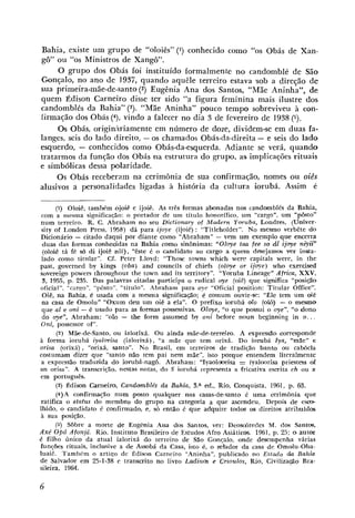 Bahia, existe um grupo de "oloiês" (I) conhecido como "os Obás de Xan-
gô" ou "os Ministros de Xango".
     O grupo dos Obás foi instituído formalmente no candomblé de São
Gonçalo, no ano de 1937, quando aquêle terreiro estava 'sob a direção de
sua primeira-mãe-de-santo(2) Eugênia Ana dos Santos, "Mãe Aninha", de
quem Édison Carneiro disse ter sido "a figura feminina mais ilustre dos
candomblés da Bahia" (3). "Mãe Aninha" pouco tempo sobreviveu à con-
firmação dos Obás (4), vindo a falecer no d,ia 3 de fevereiro de 1938 (5).
     Os Obás, originariamente em número de doze, dividem-se em duas fa-
langes, seis do lado direito, -os chamados Obás-da-direita - e seis do lado
esquerdo, - conhecidos como Obás-da-esquerda. Adiante se verá, quando
tratarmos da função dos Obás na estrutura do grupo, as implicações rituais
e simbólicas dessa polaridade.
     Os Obás receberam na cerimônia de sua confirmação, nomes ou oiês
alusivos a personalidades ligadas à história da cultura iorubá. Assim 6

      (i) Oloiê, também ojoiê e ijoij.. As três formas abonadas nos candomblés da Bahia,
 com a mesma significayão: o portador de um titulo honorífico, um "cargo", um "pôsto"
num terreiro. R. C . Abraham no seu Dictionary of Madern Ywuba, Londres, (Umiver-
 sity o€ London Press, 1958) dá para ijoye (ijoiê) : "Titleholder". No mesmo verbête do
Dicionário - citado daqui por diante como "Ahraham" - vem um exemplo que encerra
 duas das formas conhecidas na Bahia como sinônimas: "Oloye taa fee so dt? ijoye niys'i"
 (oloiê tá f6 s6 di ijoiê nií), "êste é o candidato ao cargo a quem d e s e j a m wr insta-
 lado como titillar". Cf. Peter Lloyd: "Those towns which were capitals were, in the
past, governed by kings (oba) and councils o€ chiefs (oloye or ijoye) who exercised
sovereign powers throuçhout the town and its territory". "Yoruba Lineaçe" Africa, XXV,
 8, 1955, np. 235. Das palavras citadas participa o radical oye (oiê) que significa "posi@o
oficial", "car~ro","p6sto2',"título". Abraham para oye "Oficial position: Titular Office".
 Oiê, na Bahia, é usada com a mesma significação; é comum ouvir-se: "Ele tem um oié
 na casa de Omolu" "Oxum deu um oi'ê a ela". O prefixo iorubá olo (iolô) - o mamo
 que a1 e oni - é usado para as formas possessivas. Oloye, "o qile possui o oye", "o dono
 do oye", Abraham: "o10 - the form assumed by oni before noun beginning in o.. .
Oni, possessor o€".
      (2) MLe-de-Santo, ou ialorixá. Ou ainda mãe-de-terreiro. A expressão corresponde
à forma iorubá iyalorisa (ialorixá), "a mãe que tem orixá. Do iorubá Iya, "mãe" e
orisa (orixá), "orixá, santo". No Brasil, em terreiros de tradição banto ou cabocla
costumsm dizer que "santo nfão tem pai nem mãe", isto porque entendem literalmente
 a expressão traduzida do iorubá-nagô. Abraham: "Injaolo~risa iyaloorisa priestess a      f
an orisa". A transcriçáo, nestas notas, do S iorubá repriesenta a fricativa escrita ch ou x
em português.
      (3) Édison Carneino, Candomblés da Bahia, 3.a ed., Rio, Conquista, 1961, p. 63.
      (4)A confirma~ãonum iposto qualquer nas casas-de-santo é uma cerimônia que
ratifica o irtatus do membro do grupo na categoria a que ascendeu, Depuas de escm
Ihido, o candidato é confirmado, e, s6 então é que adquire todos os direitos atribuídos
à sua posição.
      (5) Sôbre a rnorte de Eugenia Ana dos Santos, ver: Deosdredes M. dos Santos,
Axe' OpÔ Afonjá. Rio, Instituto Brasileiro de Estudos Afro Asiáticos. 1961, p. 21: 0i autor
                                                                                  7
é filho único da atual ialorixá do terreiro de São Gonçalo, onde desempenha várias
fun@es rituais, inclusive a de Assobá da Casa, isto é, o zelador da casa de Omolu-Oba-
luaiê. Tambkm o artiqo de Édisnn Carneiro "Aninha", publicado no Esta~doda Bahia
de Salvador em 25-1-38 e transcrito no livro Ladina e Crioulos, Rio, Civilizapáo Bra-
sileira, 1964.
 