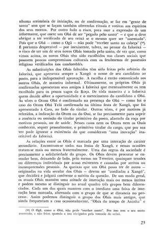 nhuma cerimônia de iniciação, ou de conlirmação, se faz em "gente de
 santo" sem que se faqam também oferendas rituais e votivas aos espíritos
dos seus mortos. Por outro lado o risco, para usar a expressão de um
informante, que corre um Obá de ser "pegado pelo santo" - e que o deve
obrigar a ter verificado de seu orixá se o mesmo quer ser "assentado".
 Pois que o Obá - como o Ogã - não pode "receber santo na cabeça" ( 5 9 ) .
É portanto desprezível - por inexistente, talvez, no pensar da Ialorixá -
o risco de ter um de seus novos Obás tomado pelo santo, de vez que, como
vimos acima, os novos Obás têm sido escolhidos nas classes sociais que
possuem poucos compromissos culturais com os fenômenos de possessão
religiosa verificados rios candomblés.
     As substituições dos Obás falecidos têm sido feitas pelo arbítrio da
Ialorixá, que apresenta sempre a Xangô o nome de seu candidato ao
posto, para a indispensável aprovação. A escolha é então comunicada aos
outros Obás, de maneira informal. Oltimamente, os próprios Obás já
confirmados apresentam seus amigos à Ialorixá que eventualmente os tem
escolhido para os postos vagos da Roça. De t6da maneira é a Iolorixá
quem decide sobre a oportunidade e o merecimento do candidato a Obá.
As vêzes o Otum Obá é confirmado na presença do Obá - como foi o
caso do Otum Obá Telá confirmado na última festa de Xangô, que foi
apresentado à Casa, ao lado do titular. Outras vêzes, e por motivos já
referidos, a indicação do Otum ou do Ossi, se faz precisamente para suprir
a ausência ou omissão do titular primitivo do posto, afastado da roça por
motivos pessoais, ou de saúde. Nesses casos nem os Otuns nem os Ossis
conhecem, sequer pessoalmente, o primitivo titular do cargo, que por sua
vez pode ignorar a existência do que consideram "uma inovação" ina-
ceitável da Ialorixá.
     As relações entre os Obás é marcada por uma interação de caráter
secundário. Encontram-se todos nas festas de Xangô, e nessas ocasiões
tratam-se mais ou menos fraternalmente. Uma das regras da sociedade é
precisamente a solidariedade do grupo. Os Obás devem procurar se en-
tender bem, deixando de lado, pelo menos no Terreiro, quaisquer tensões
ou diferenças individuais por acaso existentes e causadas por atritos ou
incompreensões pessoais. As queixas que um Obá possa ter de outro -
originadas na vida secular dos Obás - devem ser "conliadas a Xango",
que decidirá e julgará conforme o mérito da questão. De um modo geral,
os atuais Obás mantêm uma atitude de interação mais ou menos íntima
e podem mesmo se distinguir no atual quadro três grupos bem diferen-
ciados. Cada um dos quais mantem com o imediato uma faixa de inte-
ração bem marcada, alternada com o grupo de que se distancia no pro-
cesso. Assim podemos distinguir o g u p o dos Obás mais antigos, que
ainda frequentam a casa ocasionalmente, "Obás do tempo de Aninlia" e

     (58) O Ogã, como o Obá, não pode "receber santo". Por i s tem o seu santo
                                                                 so
assenrndo, e não feito, quando a isto obrigados pela vontade do orixá.
 