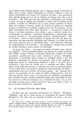 que mantêm boas relações pessoais com o segundo grupo constituído de
 Obás mais recentes, porém integrados no terreiro, assíduos e mais ou
 menos conhecedores do ritual e da estrutura da Casa a que pertencem.
 Este segundo grupo por sua vez se continua no grupo mais nôvo e mais
numeroso - dos Obás que têm sido indicados e confirmados nos últimos
 7 anos, e de que se origina, naturalmente, a maior área de tensões na So-
ciedade. A análise da influência que os mais recentes membros da Socie-
dade têm trazido à estrutura mesma do terreiro só poderá ser realizada
quando se ordenarem os padrões surgidos nessa fase do processo. As po-
sições hierárquicas dos Obás sendo vitalícias - o recurso da criação dos
Otuns e dos Ossis propiciou, como vimos, o que a Ialorixá chama de a
"continuaqão da corrente", harmonia indispensável à perpetuação espi-
ritual do Terreiro e Zi sua manutenção material. Tensões pessoais - fóra
do Terreiro - entre os novos membros do grupo têm sido até agora ma-
nipulados com bem sucedida habilidade pela Ialorixá, e os Obás que não
têm razões especiais para se entenderem bem - por diferenças marcadas
de temperamento e de interêsses - são obrigados a manter uma atitude
de cordial tolerância mútua dentro da Sociedade.
     No grupo dos Obás - um grupo secundário incluído numa Associa-
ção reliqiosa - existem membros ligados por relações de caráter primário.
Pai e filhos. Irmáos. Primos. E membros ligados por relações de caráter
secundário: membros de classe social. Escritores e artistas. Advogados.
Industriais. O equilíbrio dessas relações na sociedade global é que tem
definido a orientaçgo das relações intra-grupais. Não se deve esquecer a
importante facêta da contribuição linanceira à Casa - na parte que é
voluntária, e que varia de acordo com as condições dos Obás, ùltima-
mente quase todos pertencentes às camadas mais altas da sociedade global.
Nota-se, além disso, um grande e progressivo distanciamento dos Obis -
especialmente dos mais recentes, do terceiro grupo - das "camadas hori-
zontais" da associação, de seu corpus de filhos e filhas-de-santo. Um mí-
nimo de relações rituais com as zaos de quem são padrinhos, simbolisadas
por saudações rituais e doaçties realizadas sempre por intermédio da Ialo-
rixá. Pouca ou nenhi~mainteração com as ebômins da Casa; com os anti-
gos Ogãs e mesmo com os Obás titulares de quem são Otuns e Ossis, os
novos atuantes membros da Sociedade.

VI   -   OS NOMES-TÍTULOS GOS ORAS

   Os Obás têm sido chamados diversamente de "Mobás", "Mangbás",
"Mongbás", que são as várias formas de transcrição da palavra iorubá
Mangbá ( 5 9 ) . Em todo caso, na recriação brasileira do titulo - no caso

     (59) Airida aquí é difícil transcrever todas as variaritis gráficas da palavra em
iorubá. Abraham escreve: Mongba, com um piomto sob o o, na sua especialissima no-
tacáo. A maioria dos autores usa contudo a forma Mangba, que muito se aproxima
da transcrição fioinética, lata, que se poderia fazer do termo. Ver n. 32.
 