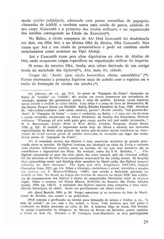 mado ojijiko (odjidjicô), adornado com penas vermelhas de papagaio,
chamadas de icdddé, e também usava uma cauda de porco, símbolo de
seu cargo. Cancanfô L. o primeiro dos títulos militares e na organização
dos iorubás corresponde ao Chefe do Exércitu(66).
      Na Bahia, o titulo composto de Aré Oná Cancanfô foi desdobrado
em dois, em Obá Aré, e no bltimo Obá da direita, Obá Cancanfô. Mas
vimos que Aré é um titulo de preeminência e pode ser também usado
isoladamente como acontece no Opô Afonjá.
     Aré e Cancanfô eram pois altos dignitários na côrte de Alafim de
Oió, onde ocupavam cargos específicos na organização militar do império.
     O nome do terceiro Obá, Arolu, será talvez derivado de um antigo
titulo da sociedade dos Ogboni(67), Aro, mais ilii, cidade.
     Verger dá: "Arolu (aro, titulo honorífico, eleito, assembléia)." (68).
Parece entretanto a primeira hipótese mais de acordo com o espírito ou O
estilo da formação de títulos em iorubá.(")

         (66) Johnson, ob. cit., pp. 74-5. As palas de "Papagaio da Costa", chamadas na
 Bahia de "icodidé" ou "codidé", são usadas em certos momentos das cerimônias de
  iniciação, quando são geralmente prêsas à testa do ne6fito. Existem várias hist6rias
 queas sociam o icodidí. ao orixá Oxalá. U m a delas é o tema do livro de Deoschredes M.
 dos Santos, Porque Oxalá usa Ekodid6. Bahia., Edições Cavaleim da Lua, 1966. Abraham
 dZt: "ode=odide=odidere (odé odidé, odideré), parrot": ikoode (côodé) "red parroto-fea.
  tliers". O "Papagaio da Costa" - como é conhecido na Bahia - 6 uma ave côr-de-cinza
 e cauda vermelha, encontrado na Ahica Ocidental, da família dos Psitacideos, Psitacuir
 erithacus. "Plumage a11 grey with paler grey rump, scarlet tail and under tal-coverts    ...O.


 D. A. Bannerman, Larger Birds of West Africa, Londres, Penguim, Aicain Series,
  1958, p. 121. O icodidé ,é importado airida hoje da Africa e alcanp nos mercados
  especializados da Rahia altos p r e l s ; daí certos pais-de-santo menos ortodoxos na obser-
 r4ncia do ri:iial usarem penas de pombo tinturadas de vermelho em lugar das verda-
 deiras penas de "papagaio da Costa".
         (67) A sociedade semeta dos Ogboni é uma associaqão iniciática de grande -pene-
 tração entre os iorubás. Os Ogboni centram sua idealogia no culto da Terra e exercem
 uma enorme influência política entre os iorubás, de vez que seus membros são os
 conselheiros e dignatários dos Obás. Na verdade, como diz S. O . Biobaku, " .. . The
 Ogboni constituted at once the civic murt, the town council, and the electoral college
 for the selection of the Oha from candidatm nominated by the ruling houses. By keepinp;
 their proceedings secret and binding their members by blood oaths, the Ogboni ensured
 solidarity for their decisions". T h e Egba and their Neighbours 1842-1872, Oxford
Clarendon Press, 1957, pp. 5-6. Sôbre a ideologia, simbolismo e ritual; interditos e sanções
tlcs D ~ h o n i , ver P. Morton-Williams. (19íN). que estuda a Sociedade partindo do
 inodklo d e 0%.No Brasil, ao tempo das revoltas de escravos no século XIX, hiá evidên-
 cia de remanescentes dos Ogboni h frente de organizações libertarias entre os escravos
 nagôs. Sôbre o assunto, ver Clovis Moura, Rebeliões da Senzala, São Pau1.0, Edições
Zumbi, 1959, pp. 145-51. A somedade dos Ogboni encerra uma complexa e bem estra-
tificada hierarquia de oloiês. Arolu era precisamente um desses titulos.
        (68) Apud Bastide, 1961, p. 64. Verger menciona ai as variantes da lista de Marti-
niano do Bonfim, nos nomes e na polaridade.
               comum a prefixa(.ão no iorubá para f m a ç ã o de nomes e títulos; p. ex., "a
mãe da cidade"; de iya, mXe e ilu, cidade = lyalu. Vale lembrar que êste pôsto é
conhecido na Bahia associado ao culto de Ifá. A Ialorixá Olga de Iansá, Oiá Funmi.
tlo antigo Candomble do Alaqueto, no Matatu de Brotas em Salvador, possui também
o titulo d,e Ialíi 1fá. Durante o IV Colóquio Luso-Brasileiro, os scus participantes
 