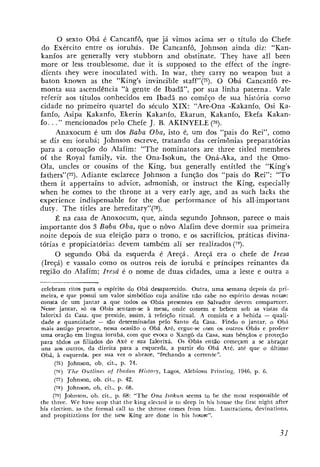 O sexto Obá é Cancanfô, que já vimos acima ser o título do Chefe
 do Exército entre os iorubás. De Cancanfô, Johnson ainda diz: "Kan-
kanfos are generally very stubborn and obstinate. They have a11 been
more or less troublesome, due it is supposed to the effect of the ingre-
 dients ~ h e ywere inoculated çt-ith. I n war, they carry no weapon but a
baton known as the "King's invincible staff7'(75). O Obá Cancanfô re-
monta sua ascendência "a gente de Ibadã", por sua linha paterna. Vale
 referir aos títulos conhecidos eiti Ibadã no comêço de sua história como
cidade no primeiro quartel do século XIX: "Are-Ona -Kakanfo, Osi Ka-
fanfo, Asipa Kakanfo, Ekerin Kakanfo, Ekarun, Kakanfo, Ekefa Kakan-
fo. . ." mencionados pelo Chefe J. B. AKINYELE (76).
      Anaxocum é um dos Baba Oba, isto é, um dos "pais do Rei", como
se diz em iorubá; Johnson escreve, tratando das cerimônias preparatórias
para a coroação do Alafim: "The nominators are three titled membres
of the Royal family, viz. the Ona-Isokun, the Oná-Aka, and the Omo-
Ola, uncles or cousins of the King, but generally entitled the "King's
fathers"(77). Adiante esclarece Johnson a função dos "pais do Rei": "To
them it appertains to advice, admonish, or instruct the King, especially
when he comes to the throne at a very early age, and as such lacks the
experience indispensable for the due performance of his all-important
duty . T h e titles are hereditary"(78).
     É na casa de Anoxocum, que, ainda segundo Johnson, parece o mais
importante dos 3 Baba Obn, que o novo Alafim deve dormir sua primeira
noite depois de sua eleição para o trono, e os sacrifícios, práticas divina-
tórias e propiciatóriar, devem também ali ser realizados (79).
     O segundo Obá da esquerda é Areçá. Areçá era o chefe de Iresa
 (Ireçá) e vassalo como os outros reis de iorubá e príncipes reinantes da
região do Alafim; Iresá é o nome de duas cidades, uma a leste e outra a

 celebram ritos para o espírito do Obá desaparecido. Outra, uma semana depois da pri-
meira, e que possui um valor simb6lico cuja análise não cabe n o espírito dessas notas:
consta de um jantar a que todos os Obás presentes em Salvador devem comparecer.
Nesse jantar, só OS Obás sentam-se a mesa, onde comem e bebem sob as vistas da
lalorixá da Casa, que preside. assim, à refeição ritual. A comida e a bebida         -   quali-
dade e quantidade - são determinadas pelo Santo da Casa. Findo o jantar, o Obá
mais antigo presente, nessa ocasião o O b i Aré, ergue-se co.m os outros Obás e profere
uma oração em língua iorubi, com que evoca o Xangâ da Casa, suas bênçãos e proteqáo
para todos os filiados d o Axé e sua Ialorixá. Os Obas então comeyam a se a b r a p r
 uns aos outros, da direita para a esquerda, a partir d o Obá Aré, até que o último
Obá, à esquerda, por sua vez o abrace, "fechando a correnhe".
      (75) Johnson, ob. cit., p. 74.
      (76) T h e Oullines of I b a d a n Histoiy, Lagos, Alebiosu Printing, 1946, p. 6 .
      (77) Johnson, ob. cit., p. 42.
      (78) Johnson, ob. cit., p. 68.
     (79) Jollnson, ob. cit., p. 68: "The Ona Isokun seems to be the most responsible of
the three. We have scop that the king elected is to sleep in his house the first night after
his tlection, as the formal cal1 to the throne comes from him. Lustrations, devinations,
and propitiations for the nav King are done in his hmse".
 