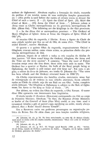 sudeste de Ogbomoxó. Abraham explica a formago do título, tratando
do prefixo A em iorubá, numa de suas múltiplas funções gramaticais:
(a) - (this prefix is used before the names ot certain towns to denote che
Chief of such a town). X - (I) Ajerò the Chief of Ijerò. (11) Akirè the
Chief of Ikirè. . . (VI) Aresa the Chief of Iresà. . .". Johnson coloca o
.4resa entre os Chefes metropolitanos ou da província metropolitana de
Oi6. (Ekun Osi). "The following are the kinglings in the Oyo provinces.
      I - I n the Ekzln Osi or metropolitan province: - T h e Onikoyi of
Ikoyi; Olugbon of Ighun: Aresa or Iresa; the Ompetu of Ijeru; Olofa of
Ofa",(80).
      O terceiro Obá da esquerda, é Elerim. Evoca a figura do Chefe de
uma cidade iorubá que fica ao sul de Ofá, de nome Erin. "The Chief is
styled Eleerin", escreve Abraham.
      O quarto e o quinto Obás da esquerda, respectivamente Onicoí e
Olugbom, evocam ambos, como vimos acima, os primeiros chefes das pro-
víncias metropolitanas de Oió.
      Johnson, depois de se referir a todos os reis vassalos do Alafim de
Oió, escreve: " 0 1 these vassal kings the Onikoyi, Olugbon, the Aresa and
the Timi are the most ancient". E comenta: "Since the wave oi Fulani
invasion swept away the first three, those titles exist only in name. T h e
Onikoyi has a quarter at Ibadan, tke bulk of the Ikoyi people being at
Ogbomoso, the familv is still extant and title kept up". Em nota 5 pá-
gina, o editor do livro de Johnson, seu irmão 0 . Johnson diz: "The town
has been rebuilt and the Onikoyi returned heme in 1906"(81).
      Os Chefes representantes das famílias citadas, entretanto, nessa fase
de reintegração ou de setôrno às suas cidades ancestrais, ficam subordi-
nados ao Chefe da cidade, seja êle um Balé ou um O b á . Assim, completa
ainda Johnson, "the Olugbon at Oqbomoso is subject to the Bale of Ogbo-
raioso, the Aresa to the lting or Emir uf Ilorin . "(82).
      Por último, na ordem dos Obás da esquerda, o Obá Xorum. O nome
dêsse Obá apresenta um interessante fato 1ingUístico.
     O título iorubá de Busorz~m(Eaxorum) correspondia em Oió ao cargo
de Primeiro Ministro. Abraham: "In Oyo, ehe Basorun (Prime Minister)
as leader oF the Council of State (Oyo Misi) could, at any time, send a
tyrannical AIáAfin a gilt of parrot's eggs signifying an order, nearly always
obeyed, that a Ruler should destroy himself".
     Era o Baxorum assim um poderoso personagem na organização ?o-
lítica do Reino. Era êle além disso, por suas funções tambCm religiosas,

     (80) Johnson, ob. cit., p. 76. No livro mencionado, na nota 62, de Bakare Gbada-
mosi entre o virios oriki de cidades iorubás, encontramos: "Ekun rere oriki ile Onikoyz"
             s
e "Oriki Iresn".
     (81) Johnson, ob. cit., p. 76.
     (82) Johnson, oh. cit., p. 76-7. Cf. Verger apud Bastide (1961, p. 6 3 ) . "Ar+ssa,
rei de Irèssa, vassalo de Onikoyi e portanto d o Alafin.. . Olugbón, rei de Igbon, vassalo
de Onikoyi, portanto d o Alafin".
 