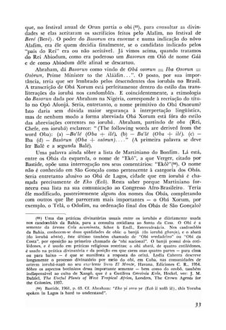 que, n o festival anual de Orun partia o obi (89, para consultar as divin-
dades se elas aceitaram os sacrifícios feitos pelo Alafim, no festival de
Beré (Beré). O poder do Basorun era enorme e numa indicação do novo
Alafim, era êle quem decidia finalmente, se o candidato indicado pelos
"pais do Rei" era ou não aceitável. Já vimos acima, quando tratamos
do Rei Abiodum, como era poderoso um Basorun em Oi6 de nome Gúà
e de como Abiodum dêle afinal se descartou.
     Abraham, dá Basorun como vindo de Obá osorun = Iba Osorun =
Osòrun, Prime Minister to the Aláàfin.. .". O posto, por sua impor-
tância, teria que ser lembrado pelos descendentes dos iorubás no Brasil.
A transcrição de Obá Xorum está perfeitamente dentro do estilo das trans-
literações do iorubá nos candomblés. E coincidentemente, a etimologia
do Basorun dada por Abraham na Nigéria, corresponde à recriação do títu-
lo no Opô Afonjá. Seria, entretanto, o nome primitivo do Obá Oxorum?
Isto daria sem dúvida maior seguranqa à interpretação lingüística,
mas de nenhum modo a forma abreviada Obá Xorum está fóra do estilo
das abreviações correntes no iorubá. Abraham, partindo de oba (Rei,
Chefe, em iorubá) esclarece: " (The following words are derived from the
word Oba): (a) -Ba'lé (Oba + ité). (b) - Ba'lé (Oba                     +
                                                                ilé). (c) -
Iba (d) - Basòrun (Oba          +
                               osòrun). . . ." (A primeira palavra se deve
ler Balê e a segunda Balé).
      Uma palavra ainda sôbre a lista de Martiniano do Bonfim. Lá está,
entre os Obás da esquerda, o nome de "Ekô", a que Verger, citado por
Bastide, opõe uma interrogação nos seus comentários: "Ekô?"(a). O nome
não é conhecido em São Gonçalo como pertencente à categoria dos Obás.
Seria entretanto alusivo ao Obá de Lagos, cidade que em iorubá é cha-
m,ada precisamente de Eko (Eco). Resta saber porque Martiniano for-
neceu essa lista na sua comunicação ao Congresso Afro-Brasileiro. Teria
êle modificado, posteriormente alguns dos nomes dos Obás, completando
com outros que lhe pareceram mais importantes - o Obá Xorum, por
exemplo, o Telá, o Odofim, na ordenação final dos Obás de São Gonçalo?

       (83) Uma das práticas divinat6rias usuais entre os iorubás e diariamente usada
nos candomblés da Bahia. para a consulta catidiana ao Santo da Casa. O Obi é a
semente da árvore Cola acuminata, Schot & Endl., Esterculeaácia. N& casdomblés
da Bahia, conhecem-se duas qualidades de obis: o banjá (do iorubi gbanja), e o abatá
(do iorubi abata), este iiltimo também chamado de "Obi verdadeiro" ou "Obi da
Costa", por oposiçáo ao primeiro chamado de "obi nacional". O baniá possui dois coti-
iédones, e é usado em práticas religiosas restritas; o obi abatá, de quatro cotilédones.
é usado na prática divinatbna e da posiç%oem que caem suas quatro partes - para cima
ou para baixo - é que se manifesta a resposta do orixá. Lydia Cabrera descreve
longamente o processo divinat6no por m i o do obi, em Cuba, nas comunidades de
o r i ~ e miorubá-nagô no seu excflente livro E1 Monte, Havana. Ediciones C . R., 1954.
Sobre os aspectos botânicos dessa impcrrtan~tesemente - bem como do orobô, também
indispensivel ao culto de Xangô. que 6 a Gutífera Gurcinia Kola, Heckel, ver: J . M.
Dalziel, T h e Useful Plants of West Tropical Africa, Londres, The Crown Agenits for
the Colonies, 1937.
       (a) Bastide, 1961, p. 63. Cf. Abraham: "Eko yi soro ye (Ec6 ií xofô i&),this Yoruba
spoken in Lagos is hard to understand".
 